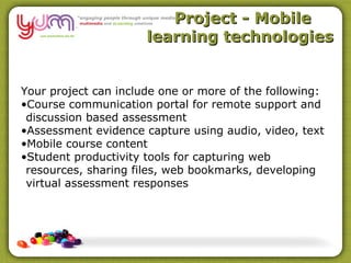 Project - Mobile
                      learning technologies


Your project can include one or more of the following:
•Course communication portal for remote support and
 discussion based assessment
•Assessment evidence capture using audio, video, text
•Mobile course content
•Student productivity tools for capturing web
 resources, sharing files, web bookmarks, developing
 virtual assessment responses
 