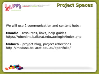 Project Spaces



We will use 2 communication and content hubs:

Moodle - resources, links, help guides
https://ubonline.ballarat.edu.au/login/index.php

Mahara - project blog, project reflections
http://medusa.ballarat.edu.au/eportfolio/
 