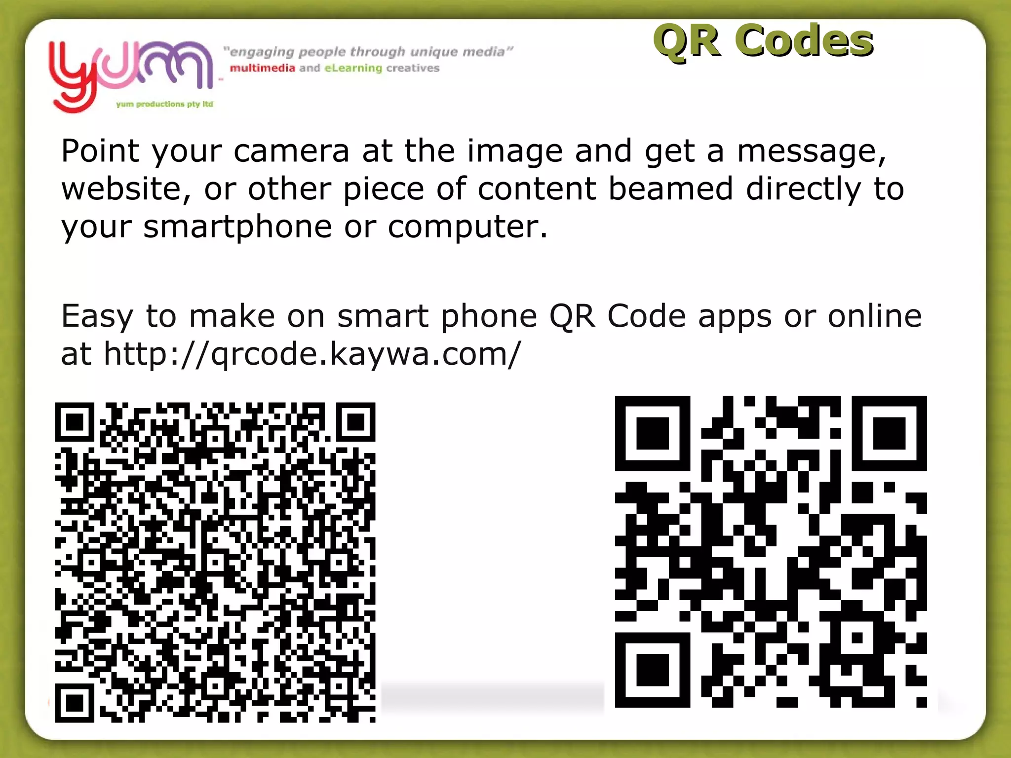 QR Codes

Point your camera at the image and get a message,
website, or other piece of content beamed directly to
your smartphone or computer.

Easy to make on smart phone QR Code apps or online
at http://qrcode.kaywa.com/
 