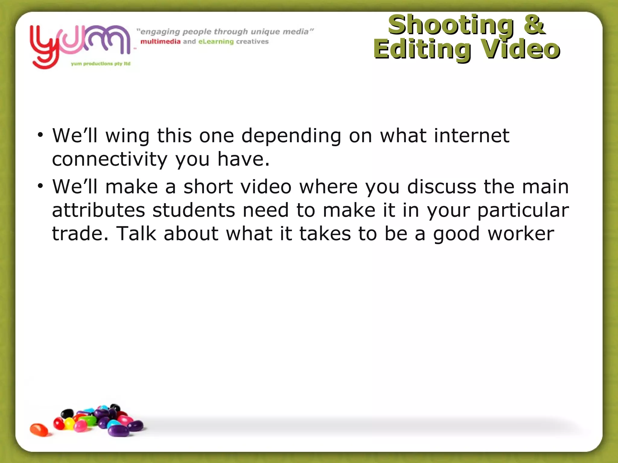 Shooting &
                                   Editing Video


• We’ll wing this one depending on what internet
  connectivity you have.
• We’ll make a short video where you discuss the main
  attributes students need to make it in your particular
  trade. Talk about what it takes to be a good worker
 