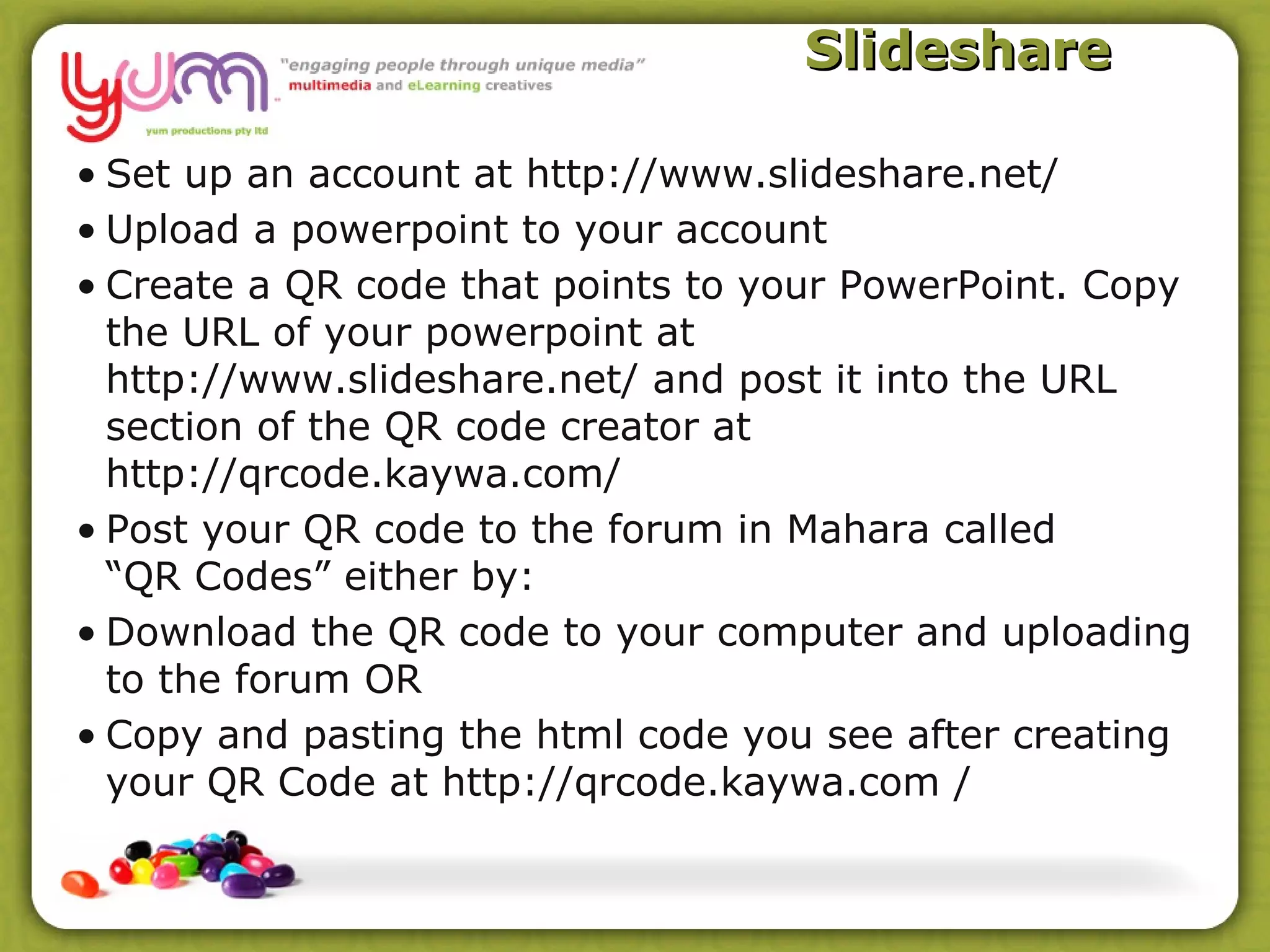 Slideshare

• Set up an account at http://www.slideshare.net/
• Upload a powerpoint to your account
• Create a QR code that points to your PowerPoint. Copy
  the URL of your powerpoint at
  http://www.slideshare.net/ and post it into the URL
  section of the QR code creator at
  http://qrcode.kaywa.com/
• Post your QR code to the forum in Mahara called
  “QR Codes” either by:
• Download the QR code to your computer and uploading
  to the forum OR
• Copy and pasting the html code you see after creating
  your QR Code at http://qrcode.kaywa.com /
 