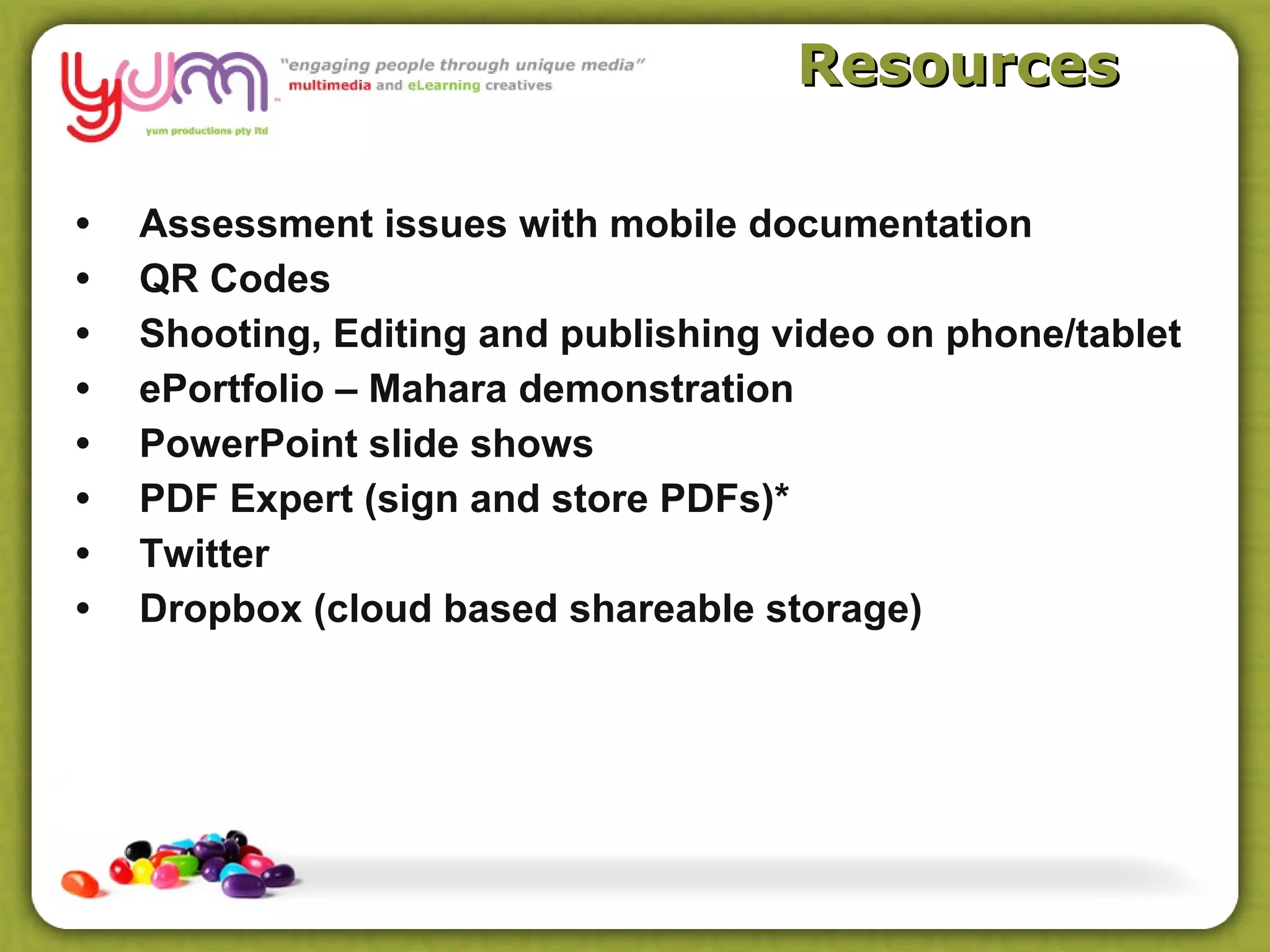 Resources

•   Assessment issues with mobile documentation
•   QR Codes
•   Shooting, Editing and publishing video on phone/tablet
•   ePortfolio – Mahara demonstration
•   PowerPoint slide shows
•   PDF Expert (sign and store PDFs)*
•   Twitter
•   Dropbox (cloud based shareable storage)
 