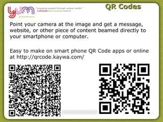 QR Codes

Point your camera at the image and get a message,
website, or other piece of content beamed directly to
your smartphone or computer.

Easy to make on smart phone QR Code apps or online
at http://qrcode.kaywa.com/
 
