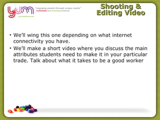 Shooting &
                                   Editing Video


• We’ll wing this one depending on what internet
  connectivity you have.
• We’ll make a short video where you discuss the main
  attributes students need to make it in your particular
  trade. Talk about what it takes to be a good worker
 