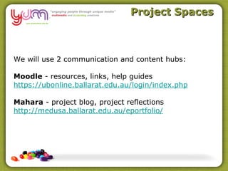 Project Spaces



We will use 2 communication and content hubs:

Moodle - resources, links, help guides
https://ubonline.ballarat.edu.au/login/index.php

Mahara - project blog, project reflections
http://medusa.ballarat.edu.au/eportfolio/
 