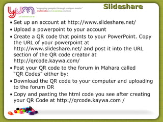 Slideshare

• Set up an account at http://www.slideshare.net/
• Upload a powerpoint to your account
• Create a QR code that points to your PowerPoint. Copy
  the URL of your powerpoint at
  http://www.slideshare.net/ and post it into the URL
  section of the QR code creator at
  http://qrcode.kaywa.com/
• Post your QR code to the forum in Mahara called
  “QR Codes” either by:
• Download the QR code to your computer and uploading
  to the forum OR
• Copy and pasting the html code you see after creating
  your QR Code at http://qrcode.kaywa.com /
 