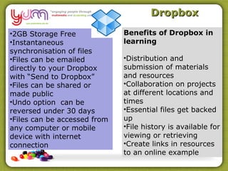 Dropbox

•2GB Storage Free             Benefits of Dropbox in
•Instantaneous                learning
synchronisation of files
•Files can be emailed         •Distribution and
directly to your Dropbox      submission of materials
with “Send to Dropbox”        and resources
•Files can be shared or       •Collaboration on projects
made public                   at different locations and
•Undo option can be           times
reversed under 30 days        •Essential files get backed
•Files can be accessed from   up
any computer or mobile        •File history is available for
device with internet          viewing or retrieving
connection                    •Create links in resources
                              to an online example
 