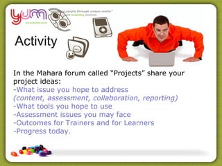 Activity

In the Mahara forum called “Projects” share your
project ideas:
-What issue you hope to address
(content, assessment, collaboration, reporting)
-What tools you hope to use
-Assessment issues you may face
-Outcomes for Trainers and for Learners
-Progress today.
 