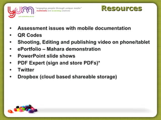 Resources

•   Assessment issues with mobile documentation
•   QR Codes
•   Shooting, Editing and publishing video on phone/tablet
•   ePortfolio – Mahara demonstration
•   PowerPoint slide shows
•   PDF Expert (sign and store PDFs)*
•   Twitter
•   Dropbox (cloud based shareable storage)
 