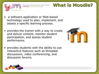 What is Moodle?

• a software application or Web-based
  technology used to plan, implement, and
  assess a specific learning process.

• provides the trainer with a way to create
  and deliver content, monitor student
  participation, and assess student
  performance.

• provides students with the ability to use
  interactive features such as threaded
  discussions, video conferencing, and
  discussion forums.
 