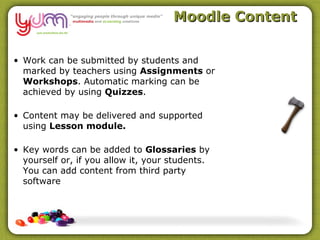 Moodle Content

• Work can be submitted by students and
  marked by teachers using Assignments or
  Workshops. Automatic marking can be
  achieved by using Quizzes.

• Content may be delivered and supported
  using Lesson module.

• Key words can be added to Glossaries by
  yourself or, if you allow it, your students.
  You can add content from third party
  software
 