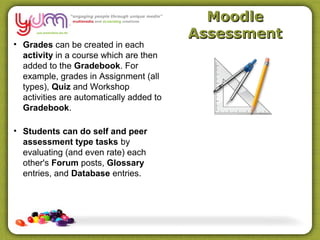 Moodle
                                          Assessment
• Grades can be created in each
  activity in a course which are then
  added to the Gradebook. For
  example, grades in Assignment (all
  types), Quiz and Workshop
  activities are automatically added to
  Gradebook.

• Students can do self and peer
  assessment type tasks by
  evaluating (and even rate) each
  other's Forum posts, Glossary
  entries, and Database entries.
 