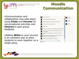 Moodle
                                 Communication

•Communication and
collaboration may take place
using Chats and Forums for
conversational activities and
Choices to gain group
feedback.

•Adding Wikis to your courses
is an excellent way to allow
students to work together on a
single piece.
 