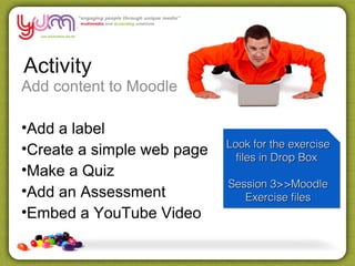 Activity
Add content to Moodle

•Add a label
                            Look for the exercise
                            Look for the exercise
•Create a simple web page     files in Drop Box
                              files in Drop Box
•Make a Quiz
                            Session 3>>Moodle
                            Session 3>>Moodle
•Add an Assessment             Exercise files
                               Exercise files
•Embed a YouTube Video
 