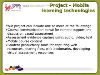 Project - Mobile
                      learning technologies


Your project can include one or more of the following:
•Course communication portal for remote support and
 discussion based assessment
•Assessment evidence capture using audio, video, text
•Mobile course content
•Student productivity tools for capturing web
 resources, sharing files, web bookmarks, developing
 virtual assessment responses
 