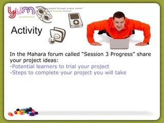 Activity

In the Mahara forum called “Session 3 Progress” share
your project ideas:
-Potential learners to trial your project
-Steps to complete your project you will take
 
