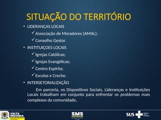 • LIDERANÇAS LOCAIS
Associação de Moradores (AMAL);
Conselho Gestor.
• INSTITUIÇOES LOCAIS
Igrejas Católicas;
Igrejas Evangélicas;
Centro Espírita;
Escolas e Creche.
• INTERSETORIALIZAÇÃO
Em parceria, os Dispositivos Sociais, Lideranças e Instituições
Locais trabalham em conjunto para enfrentar os problemas mais
complexos da comunidade.
SITUAÇÃO DO TERRITÓRIO
 