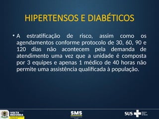 HIPERTENSOS E DIABÉTICOS
• A estratificação de risco, assim como os
agendamentos conforme protocolo de 30, 60, 90 e
120 dias não acontecem pela demanda de
atendimento uma vez que a unidade é composta
por 3 equipes e apenas 1 médico de 40 horas não
permite uma assistência qualificada à população.
 