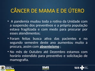 CÂNCER DE MAMA E DE ÚTERO
• A pandemia mudou toda a rotina da Unidade com
a suspensão dos preventivos e a própria população
estava fragilizada e com medo para procurar por
esses atendimentos;
• Foram feitas busca ativa das pacientes e no
segundo semestre deste ano aumentou muito a
procura, assim com absenteísmo ;
• No mês de Outubro até Dezembro estamos com
horário estendido para preventivo e solicitação de
mamografia.
 