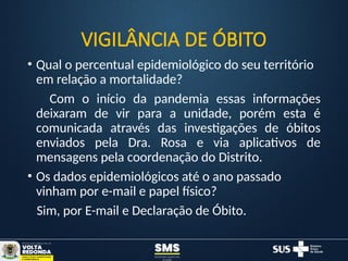 VIGILÂNCIA DE ÓBITO
• Qual o percentual epidemiológico do seu território
em relação a mortalidade?
Com o início da pandemia essas informações
deixaram de vir para a unidade, porém esta é
comunicada através das investigações de óbitos
enviados pela Dra. Rosa e via aplicativos de
mensagens pela coordenação do Distrito.
• Os dados epidemiológicos até o ano passado
vinham por e-mail e papel físico?
Sim, por E-mail e Declaração de Óbito.
 