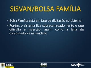 SISVAN/BOLSA FAMÍLIA
• Bolsa Família está em fase de digitação no sistema;
• Porém, o sistema fica sobrecarregado, lento o que
dificulta a inserção, assim como a falta de
computadores na unidade.
 