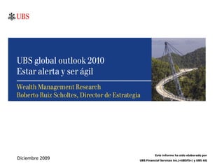 UBS global outlook 2010
Estar alerta y ser ágil
Wealth Management Research
Roberto Ruiz Scholtes, Director de Estrategia




                                                      Este informe ha sido elaborado por
Diciembre 2009                              UBS Financial Services Inc.(«UBSFS») y UBS AG
 