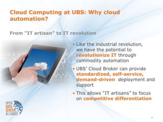 Cloud Computing at UBS: Why cloud
automation?

From “IT artisan” to IT revolution

                        • Like the industrial revolution,
                          we have the potential to
                          revolutionize IT through
                          commodity automation
                        • UBS’ Cloud Broker can provide
                          standardized, self-service,
                          demand-driven deployment and
                          support
                        • This allows “IT artisans” to focus
                          on competitive differentiation


                                                            11
 