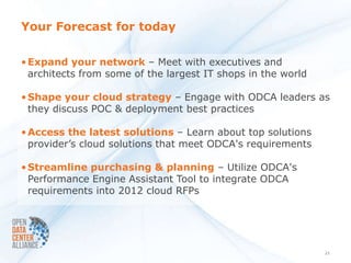 Your Forecast for today

• Expand your network – Meet with executives and
  architects from some of the largest IT shops in the world

• Shape your cloud strategy – Engage with ODCA leaders as
  they discuss POC & deployment best practices

• Access the latest solutions – Learn about top solutions
  provider’s cloud solutions that meet ODCA's requirements

• Streamline purchasing & planning – Utilize ODCA's
  Performance Engine Assistant Tool to integrate ODCA
  requirements into 2012 cloud RFPs




                                                              21
 