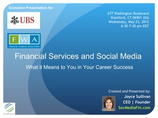 Exclusive Presentation for:
                                          677 Washington Boulevard
                                            Stamford, CT 06901 USA
                                          Wednesday, May 23, 2012
                                                  6:30-7:30 pm EDT




   Financial Services and Social Media
          What it Means to You in Your Career Success



                                           Created and Presented by:
                                                   Joyce Sullivan
                                                  CEO | Founder
                                                SocMediaFin.com
 