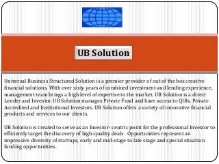 UB Solution 
Universal Business Structured Solution is a premier provider of out of the box creative financial solutions. With over sixty years of combined investment and lending experience, management team brings a high level of expertise to the market. UB Solution is a direct Lender and Investor. UB Solution manages Private Fund and have access to QIBs, Private Accredited and Institutional Investors. UB Solution offers a variety of innovative financial products and services to our clients. 
UB Solution is created to serve as an Investor- centric point for the professional Investor to efficiently target the discovery of high-quality deals. Opportunities represent an impressive diversity of startups, early and mid-stage to late stage and special situation funding opportunities.  