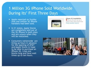 1 Million 3G iPhone Sold Worldwide
During Its’ First Three Days
 Apple reported on Sunday
  that one million 3G iPhone
  handsets had been sold.

 In 21 states, Apple Stores
  are completely sold out of
  the 3G iPhone in both sizes
  and are unsure when they
  will be restocked.

 Consumers nationwide are
  lining up hours in advance
  for the opening of AT&T
  and Apple Stores in hope
  to be able to purchase an
  iPhone 3G. Lines are
  blocks long and have wait
  times up to ten hours.
 