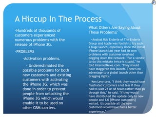 A Hiccup In The Process
                                 What Others Are Saying About
-Hundreds of thousands of        These Problems?
customers experienced
numerous problems with the        -Analyst Rob Enderle of The Enderle
release of iPhone 3G.            Group said Apple was foolish to try such
                                 a huge launch, especially since the initial
-PROBLEMS                        iPhone launch last year had its own
                                 problems with customer overload
    -Activation problems.        bogging down the network. "For a vendor
                                 to do this mistake twice is stupid," he
      - Underestimated the       told InternetNews.com. "They should
                                 have staggered this launch. There's no
    possible problems for both
                                 advantage to a global launch other than
    new customers and existing   bragging rights."
    customers with activating      -Ken Levy says, "I think they would have
    the iPhone 3G, which was     frustrated customers a lot less if they
    done in order to prevent     had to wait 24 or 48 hours rather than go
    people from unlocking the    through this," he said. "If they would
                                 have distributed the update only to new
    iPhone 3G which would        people and 1.0 [iPhone customers]
    enable it to be used on      waited, it's possible all the new
    other GSM carriers.          customers would have had a better
                                 experience."
 