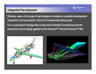 Integrated Development
Embraer uses a full range of technologies to enable a complete development
integration for its products. Catia V5 is extensively being used.
It is a successful heritage that comes from Embraer Commercial aircraft
experience and is being applied to the Phenom™ 100 and Phenom™ 300.
 