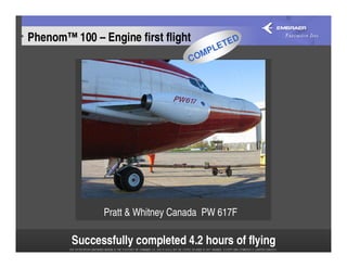 Phenom™ 100 – Engine first flight        TE
                                            D
                                       E
                                    MPL
                                  CO
                                          Oct 2006




               Pratt & Whitney Canada PW 617F

        Successfully completed 4.2 hours of flying
 
