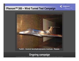 Phenom™ 300 – Wind Tunnel Test Campaign




          TsAGI – Central Aerohydrodynamic Institute - Russia


                      Ongoing campaign
 