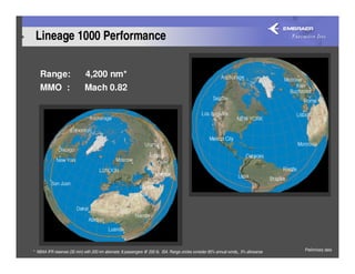 Lineage 1000 Performance

    Range:                    4,200 nm*
    MMO :                     Mach 0.82




* NBAA IFR reserves (35 min) with 200 nm alternate; 8 passengers @ 200 lb, ISA. Range circles consider 85% annual winds,, 3% allowance   Preliminary data
 