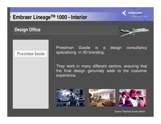 Embraer LineageTM 1000 - Interior

Design Office


                   Priestman Goode is a           design        consultancy
                   specializing in 3D branding.


                   They work in many different sectors, ensuring that
                   the final design genuinely adds to the customer
                   experience.




                                                    Source: Priestman Goode website
 