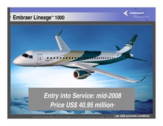 Embraer Lineage™ 1000




            Entry into Service: mid-2008
              Price US$ 40.95 million*
                                     * Jan 2006 economic conditions
 
