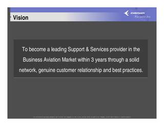 Vision




   To become a leading Support & Services provider in the
   Business Aviation Market within 3 years through a solid
  network, genuine customer relationship and best practices.
 