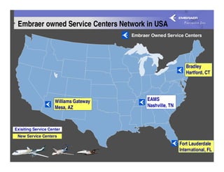 Embraer owned Service Centers Network in USA
                                        Embraer Owned Service Centers




                                                                 Bradley
                                                                 Hartford, CT




                     Williams Gateway         EAMS
                     Mesa, AZ                 Nashville, TN



Exisiting Service Center
 New Service Centers
                                                              Fort Lauderdale
                                                              International, FL
 