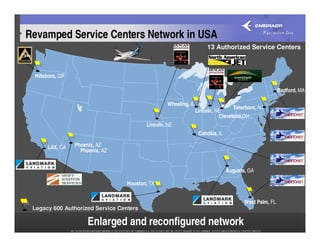 Revamped Service Centers Network in USA
                                                                     13 Authorized Service Centers



 Hillsboro, OR

                                                                                                      Bedford, MA

                                                 Wheeling, IL
                                                                                Teterboro, NJ
                                                                Lincoln, NE
                                                                          Cleveland,OH
                                         Lincoln, NE
                                                                 Cahokia, IL

      LAX, CA    Phoenix, AZ
                   Phoenix, AZ


                                                                               Augusta, GA

                                  Houston, TX


                                                                                      West Palm, FL
 Legacy 600 Authorized Service Centers

                      Enlarged and reconfigured network
 