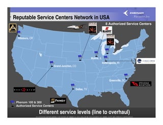 Reputable Service Centers Network in USA
                                                                        8 Authorized Service Centers



  Hillsboro, OR




                                                        Moline, IL
                                                                     Indianapolis, IN
                          Grand Junction, CO




                                                                           Greenville, SC


                                           Dallas, TX



 Phenom 100 & 300
 Authorized Service Centers

                  Different service levels (line to overhaul)
 