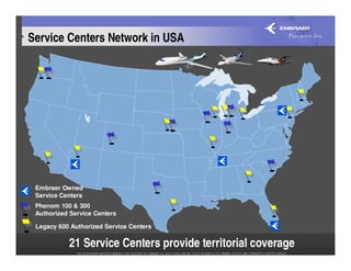 Service Centers Network in USA




 Embraer Owned
 Service Centers
 Phenom 100 & 300
 Authorized Service Centers

 Legacy 600 Authorized Service Centers

           21 Service Centers provide territorial coverage
 