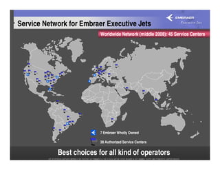 Service Network for Embraer Executive Jets
                          Worldwide Network (middle 2008): 45 Service Centers




                          7 Embraer Wholly Owned

                          38 Authorized Service Centers

            Best choices for all kind of operators
 