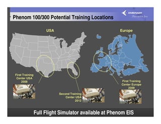 Phenom 100/300 Potential Training Locations

                       USA                              Europe




 First Training
  Center USA
      2008                                               First Training
                                                         Center Europe
                                                              2009

                             Second Training
                                 Center USA
                                       2012



                  Full Flight Simulator available at Phenom EIS           77
 