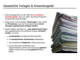 3
Gesetzliche Vorlagen & Anwendungsfall
Diese Einstiegs-Story mit Mr. ONE ist nur ein fiktiver
Anwendungsfall, einer von vielen, die diesem Programm
konzeptionell zugrunde liegen.
Aufgrund der "schmerzhaften" Erfahrungen in den Jahren
der Finanzkrise, muss der Finanzsektor heute immer
strengere regulatorische Vorlagen erfüllen.
Diese Vorlagen verlangen u.a., dass elektronische Daten,
nach regulatorischen und rechtlichen Kriterien archiviert
werden, und zwar;
unveränderbar und jederzeit rekonstruierbar
mit standartisierten Suchkriterien (Metadaten)
nach spezifischen Kategorien ( Group Taxonomy)
je nach Ziel-Land (Jurisdiction) nach
vorgeschriebenen Jahren der Archivierung gelöscht
werden müssen oder auch nie gelöscht werden
dürfen.
 