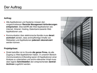 4
Der Auftrag
Auftrag:
Alle Applikationen und Systeme müssen den
vorgeschriebenen Records Management Anforderungen
entsprechen. Dies betrifft alle Web Applikationen wie
Internet, Intranet, Hosting, Datenbank-basierte Web
Applikationen usw.
Kommunikation über elektronische Kanäle muss derart
archiviert werden, dass archivpflichtige Inhalte von
Webseiten und Applikationen jederzeit rekonstruiert
werden können.
Projektgrösse:
Direkt betroffen ist im Grunde die ganze Firma, da alle
Zugang zu Web Applikationen haben. In unserem Bereich
Communications & Branding waren 22 Applikationen einer
Analyse zu unterziehen und archiv-relevanter Inhalt muss
über eigene Schnittstellen den entsprechenden Zentral-
Archiven zugeführt werden.
 