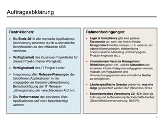 7
Auftragsabklärung
Rahmenbedingungen:
Legal & Compliance gibt eine genaue
Taxonomie vor, nach der Archiv-Inhalte
Kategorisiert werden müssen, (z.B. externe und
interne Kommunikation, elektronische
Kommunikation, Marketing und Kampagnen,
Produkt-Angebote etc.).
Internationale Records Management
Richtlinien geben vor, welche Metadaten den
einzelnen Inhalts-Kategorien mitgegeben werden
müssen, um Regulatoren und
Untersuchungsgremien eine einheitliche Suche
zu ermöglichen.
Länderspezifische Gesetze geben vor, was wie
lange gespeichert werden darf (Retention-Time).
Schweizerisches Verordnung 221.431: über die
Führung und Aufbewahrung der Geschäfts-bücher
(Geschäftsbücherverordnung; GeBüV).
Restriktionen:
Bis Ende 2014 alle manuelle Applikations-
Archivierung ersetzen durch automatische
Schnittstellen zu den offiziellen UBS
Archiven.
Verfügbarkeit des Business Projektleiter für
dieses Projekt (meine Wenigkeit).
Verfügbarkeit des IT Projekt Leiter.
Integrierung aller Release-Planungen der
betroffenen Applikationen in die
vorgegebenen Gesamt-Jahresplanung.
Berücksichtigung der IT Release-
Jahresplanung der verschiedenen Archive.
Die Performance der einzelnen Web
Applikationen darf nicht beeinträchtigt
werden.
 