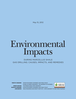 May 15, 2012




Environmental
   Impacts
           DURING MARCELLUS SHALE
  GAS DRILLING: CAUSES, IMPACTS, AND REMEDIES




TIMOTHY CONSIDINE    CENTER FOR ENERGY ECONOMICS AND PUBLIC POLICY
                     SCHOOL OF ENERGY RESOURCES | THE UNIVERSITY OF WYOMING
    ROBERT WATSON    THE PENNSYLVANIA STATE UNIVERSITY
NICHOLAS CONSIDINE   CENTER FOR ENERGY ECONOMICS AND PUBLIC POLICY
      JOHN MARTIN    SHALE RESOURCES AND SOCIETY INSTITUTE | STATE UNIVERSITY OF NEW YORK AT BUFFALO
 