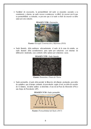 8
 Facilidad de excavación, la permeabilidad del suelo se encuentra asociada a su
consistencia y dureza, un suelo rocoso o semirocoso es difícil de excavar por lo que
su permeabilidad es reducida, es por esto que si el suelo es fácil de excavar se debe
optar por esta solución.
IMAGEN N°08 - Excavación
Fuente: Gexogal, Construcción y Reformas (2018)
 Suelo fisurado, debe analizarse adecuadamente el suelo de la zona de estudio, un
suelo fisurado debe acondicionarse para optar por soluciones con sistemas de
infiltración moderada, caso contrario debe optarse por soluciones secas.
IMAGEN N°09 - Suelo fisurado
Fuente: Dremstime, Fisura de Tierra
 Suelo permeable, el suelo debe permitir la filtración del efluente producido, pero debe
de cumplirse que el tiempo estimado de percolación según el test, no debe de exceder
de 12 minutos, de dicho análisis se determina el uso de un Pozo de Absorción (PA) o
una Zanja de Percolación (ZP).
IMAGEN N°10 - Suelo permeable
Fuente: Permeabilidad del Suelo (2017)
 